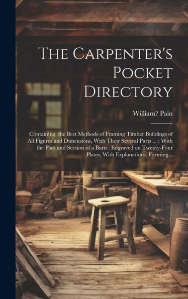 The Carpenter's Pocket Directory: Containing, The Best Methods Of Framing Timber Buildings Of All Figures And Dimensions, With Their Several Parts ... Plates, With Explanations, Forming...