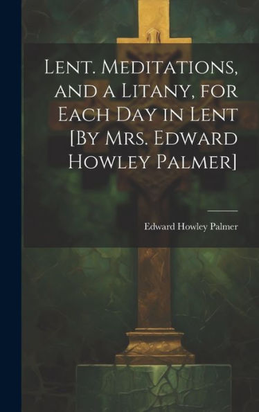 Lent. Meditations, And A Litany, For Each Day In Lent [By Mrs. Edward Howley Palmer]