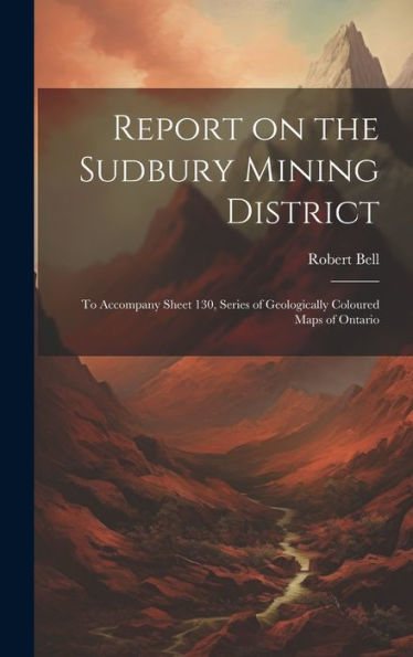 Report On The Sudbury Mining District [Microform]: To Accompany Sheet 130, Series Of Geologically Coloured Maps Of Ontario