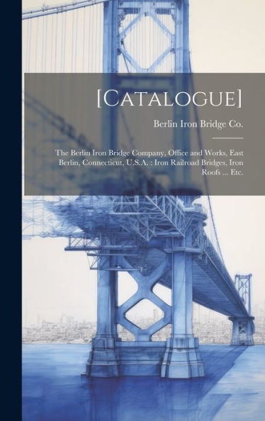 [Catalogue]: The Berlin Iron Bridge Company, Office And Works, East Berlin, Connecticut, U.S.A.: Iron Railroad Bridges, Iron Roofs ... Etc.