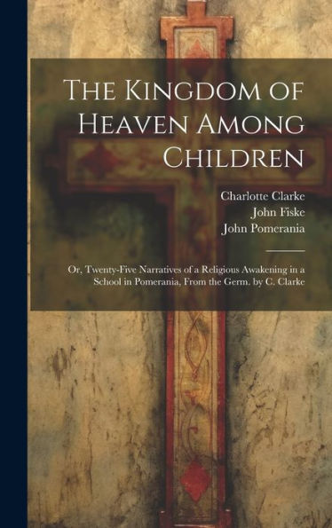 The Kingdom Of Heaven Among Children: Or, Twenty-Five Narratives Of A Religious Awakening In A School In Pomerania, From The Germ. By C. Clarke