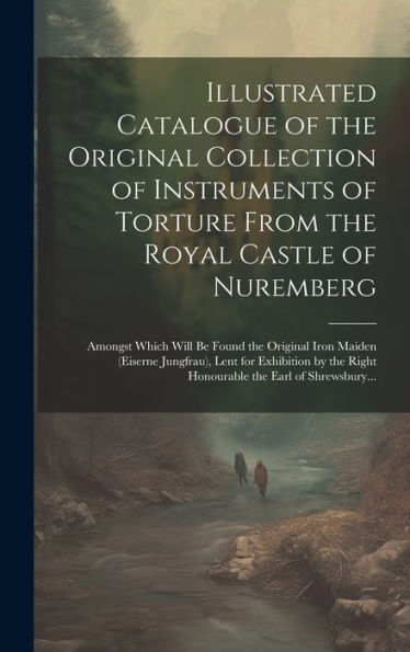 Illustrated Catalogue Of The Original Collection Of Instruments Of Torture From The Royal Castle Of Nuremberg: Amongst Which Will Be Found The ... Right Honourable The Earl Of Shrewsbury...