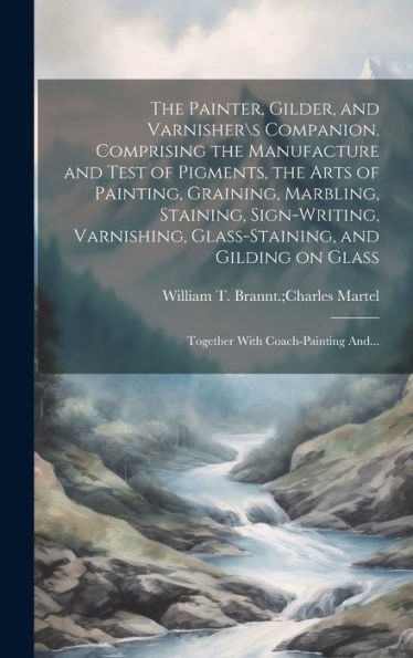 The Painter, Gilder, And Varnishers Companion. Comprising The Manufacture And Test Of Pigments, The Arts Of Painting, Graining, Marbling, Staining, ... On Glass; Together With Coach-Painting And...
