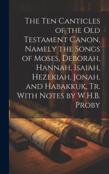 The Ten Canticles Of The Old Testament Canon, Namely The Songs Of Moses, Deborah, Hannah, Isaiah, Hezekiah, Jonah, And Habakkuk, Tr. With Notes By W.H.B. Proby