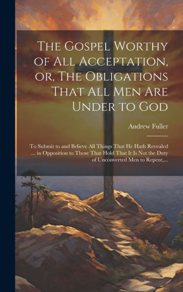 The Gospel Worthy Of All Acceptation, Or, The Obligations That All Men Are Under To God [Microform]: To Submit To And Believe All Things That He Hath ... The Duty Of Unconverted Men To Repent, ...