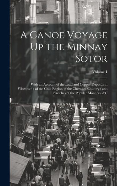 A Canoe Voyage Up The Minnay Sotor: With An Account Of The Lead And Copper Deposits In Wisconsin; Of The Gold Region In The Cherokee Country; And Sketches Of The Popular Manners, &C; Volume 1