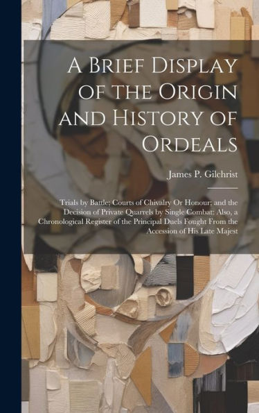 A Brief Display Of The Origin And History Of Ordeals: Trials By Battle; Courts Of Chivalry Or Honour; And The Decision Of Private Quarrels By Single ... Fought From The Accession Of His Late Majest