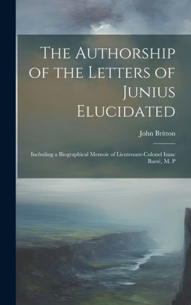 The Authorship Of The Letters Of Junius Elucidated: Including A Biographical Memoir Of Lieutenant-Colonel Isaac Barr? M. P
