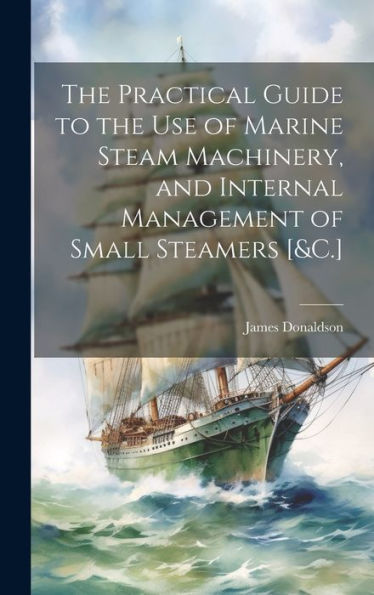 The Practical Guide To The Use Of Marine Steam Machinery, And Internal Management Of Small Steamers [&C.]