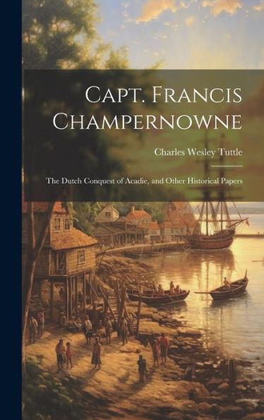 Capt. Francis Champernowne: The Dutch Conquest Of Acadie, And Other Historical Papers