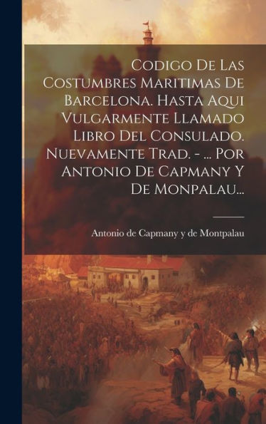 Codigo De Las Costumbres Maritimas De Barcelona. Hasta Aqui Vulgarmente Llamado Libro Del Consulado. Nuevamente Trad. - ... Por Antonio De Capmany Y De Monpalau... (Catalan Edition)