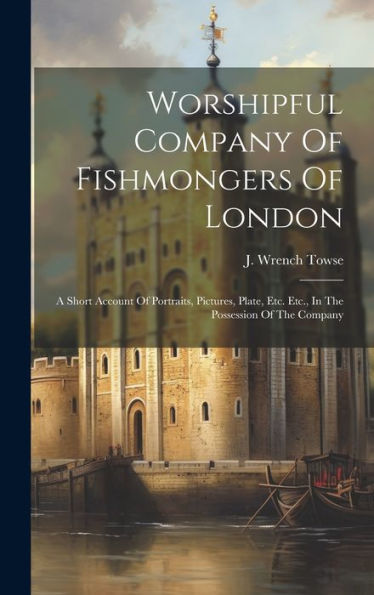 Worshipful Company Of Fishmongers Of London: A Short Account Of Portraits, Pictures, Plate, Etc. Etc., In The Possession Of The Company