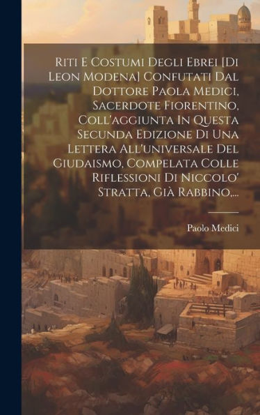 Riti E Costumi Degli Ebrei [Di Leon Modena] Confutati Dal Dottore Paola Medici, Sacerdote Fiorentino, Coll'Aggiunta In Questa Secunda Edizione Di Una ... Stratta, Gi?Rabbino, ... (Italian Edition)