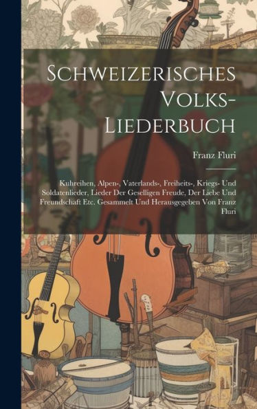 Schweizerisches Volks-Liederbuch: Kuhreihen, Alpen-, Vaterlands-, Freiheits-, Kriegs- Und Soldatenlieder, Lieder Der Geselligen Freude, Der Liebe Und ... Gesammelt Und Herausgegeben Von Franz Fluri