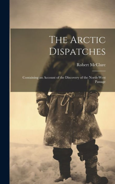 The Arctic Dispatches [Microform]: Containing An Account Of The Discovery Of The North-West Passage