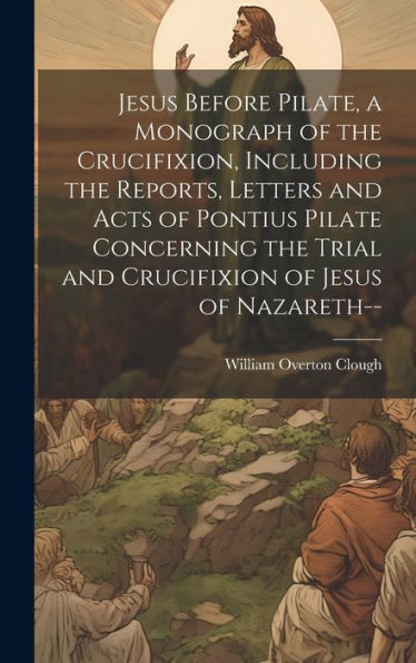 Jesus Before Pilate, A Monograph Of The Crucifixion, Including The Reports, Letters And Acts Of Pontius Pilate Concerning The Trial And Crucifixion Of Jesus Of Nazareth--
