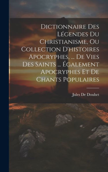 Dictionnaire Des Légendes Du Christianisme, Ou Collection D'Histoires Apocryphes, ... De Vies Des Saints ... ?Alement Apocryphes Et De Chants Populaires (French Edition)