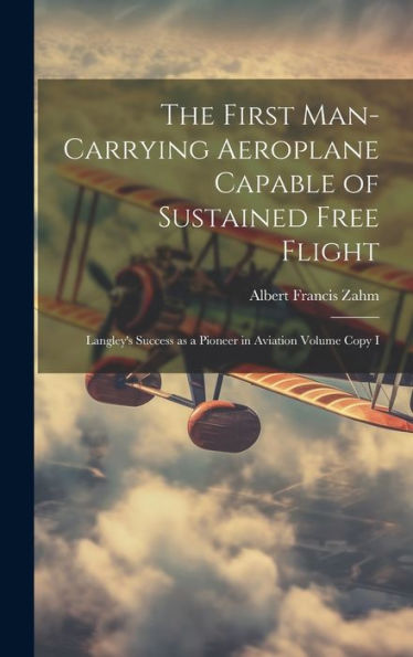 The First Man-Carrying Aeroplane Capable Of Sustained Free Flight: Langley's Success As A Pioneer In Aviation Volume Copy I