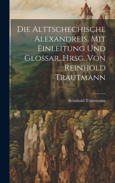 Die Alttschechische Alexandreis, Mit Einleitung Und Glossar. Hrsg. Von Reinhold Trautmann (German Edition)