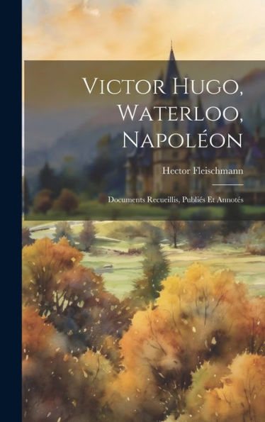 Victor Hugo, Waterloo, Napoleon: Documents Recueillis, Publies Et Annotes (French Edition)