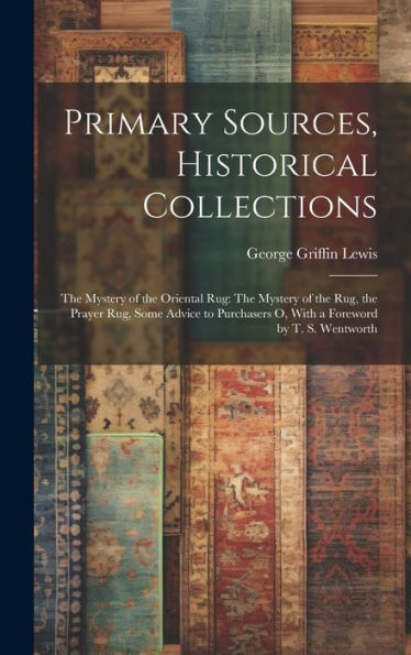 Primary Sources, Historical Collections: The Mystery Of The Oriental Rug: The Mystery Of The Rug, The Prayer Rug, Some Advice To Purchasers O, With A Foreword By T. S. Wentworth