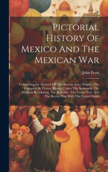 Pictorial History Of Mexico And The Mexican War: Comprising An Account Of The Ancient Aztec Empire, The Conquest By Cortes, Mexico Under The ... And The Recent War With The United States