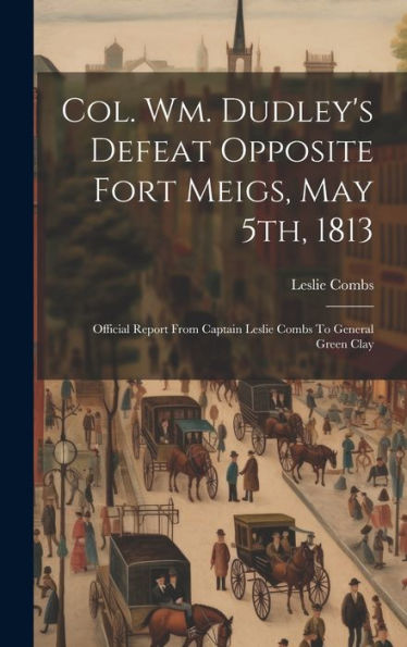 Col. Wm. Dudley's Defeat Opposite Fort Meigs, May 5Th, 1813: Official Report From Captain Leslie Combs To General Green Clay