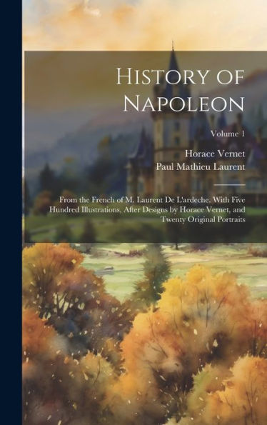 History Of Napoleon: From The French Of M. Laurent De L'Ardeche. With Five Hundred Illustrations, After Designs By Horace Vernet, And Twenty Original Portraits; Volume 1