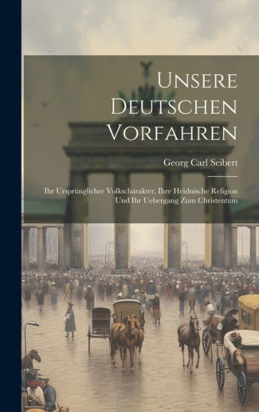 Unsere Deutschen Vorfahren: Ihr Ursprünglicher Volkscharakter, Ihre Heidnische Religion Und Ihr Uebergang Zum Christentum (German Edition)