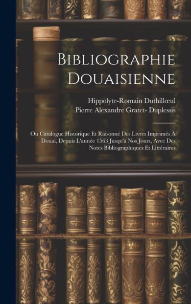 Bibliographie Douaisienne: Ou Catalogue Historique Et Raisonn?Des Livres Imprimes ?Douai, Depuis L'Ann? 1563 Jusqu'?Nos Jours, Avec Des Notes Bibliographiques Et Littéraires (French Edition)