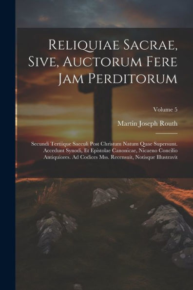 Reliquiae Sacrae, Sive, Auctorum Fere Jam Perditorum: Secundi Tertiique Saeculi Post Christum Natum Quae Supersunt. Accedunt Synodi, Et Epistolae ... Illustravit; Volume 5 (Latin Edition)