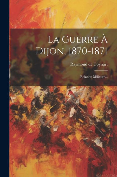 La Guerre ?Dijon, 1870-1871: Relation Militaire... (French Edition)