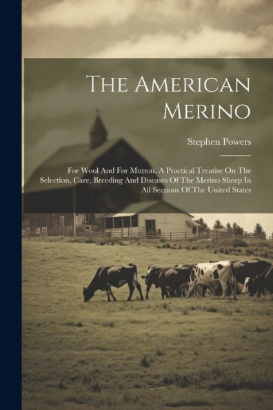 The American Merino: For Wool And For Mutton. A Practical Treatise On The Selection, Care, Breeding And Diseases Of The Merino Sheep In All Sections Of The United States