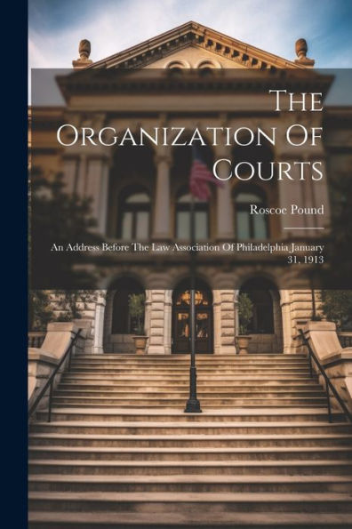 The Organization Of Courts: An Address Before The Law Association Of Philadelphia January 31, 1913