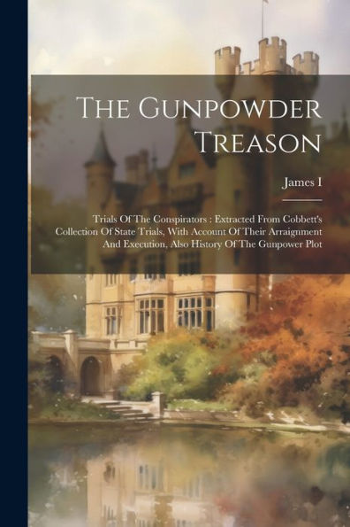 The Gunpowder Treason: Trials Of The Conspirators: Extracted From Cobbett's Collection Of State Trials, With Account Of Their Arraignment And Execution, Also History Of The Gunpower Plot