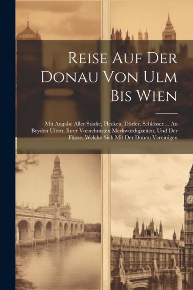 Reise Auf Der Donau Von Ulm Bis Wien: Mit Angabe Aller Städte, Flecken, Dörfer, Schlösser ... An Beyden Ufern, Ihrer Vornehmsten Merkwürdigkeiten, Und Der Flüsse, Welche Sich Mit Der Donau Vereinigen