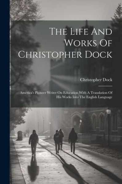 The Life And Works Of Christopher Dock: America's Pioneer Writer On Education With A Translation Of His Works Into The English Language