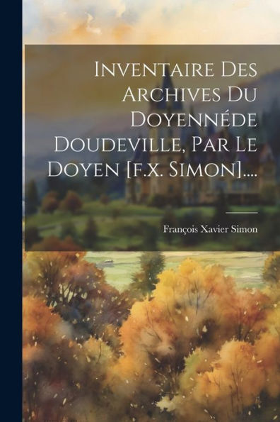 Inventaire Des Archives Du Doyennéde Doudeville, Par Le Doyen [F.X. Simon].... (French Edition)