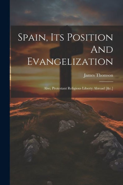 Spain, Its Position And Evangelization: Also, Protestant Religious Liberty Abroad [&C.]