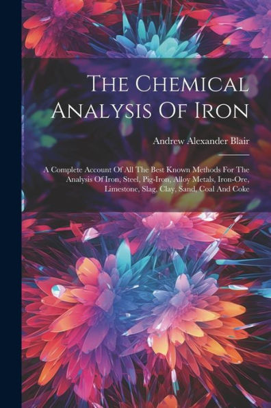 The Chemical Analysis Of Iron: A Complete Account Of All The Best Known Methods For The Analysis Of Iron, Steel, Pig-Iron, Alloy Metals, Iron-Ore, Limestone, Slag, Clay, Sand, Coal And Coke
