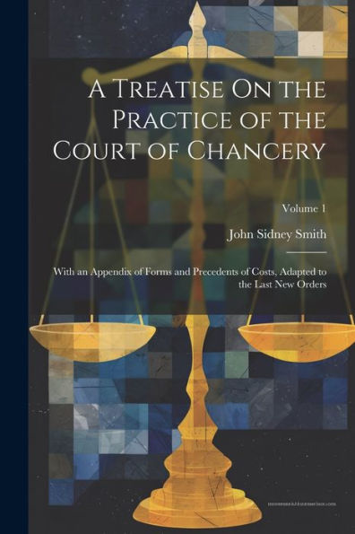 A Treatise On The Practice Of The Court Of Chancery: With An Appendix Of Forms And Precedents Of Costs, Adapted To The Last New Orders; Volume 1