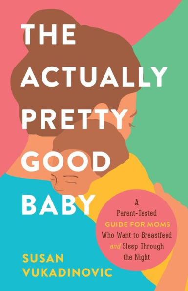 The Actually Pretty Good Baby: A Parent-Tested Guide For Moms Who Want To Breastfeed And Sleep Through The Night