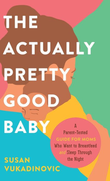 The Actually Pretty Good Baby: A Parent-Tested Guide For Moms Who Want To Breastfeed And Sleep Through The Night
