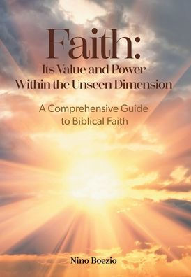 Faith: Its Value And Power Within The Unseen Dimension: A Comprehensive Guide To Biblical Faith