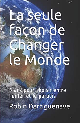 La Seule Fa?on De Changer Le Monde: 5 Ans Pour Choisir Entre L'Enfer Et Le Paradis (French Edition)