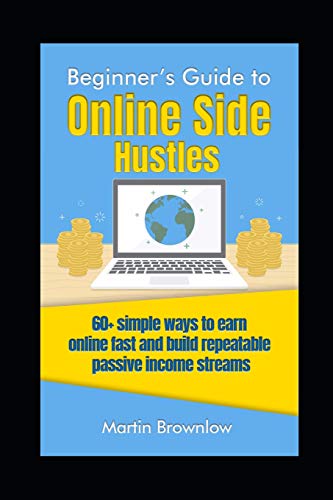 Beginner's Guide To Online Side Hustles: 60+ Simple Ways To Earn Online Fast And Build Repeatable Passive Income Streams