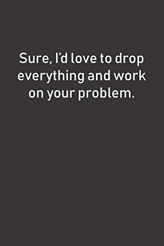 Sure, I'D Love To Drop Everything And Work On Your Problem.: Funny (And Maybe A Little Sarcastic) Notebook Makes A Great Gift Idea For Coworkers Or Anyone Else Who Can't Work Out Their Own Issues!