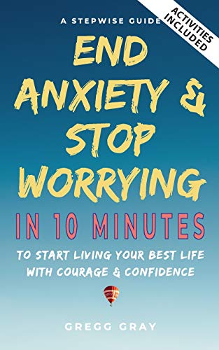 End Anxiety & Stop Worrying In 10 Minutes: A Stepwise Guide To Start Living Your Best Life With Courage & Confidence