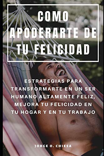 Como Apoderarte De Tu Felicidad : Estrategias Para Transformarte En Un Ser Humano Altamente Feliz, Mejora Tu Felicidad En Tu Hogar Y En Tu Trabajo (Spanish Edition)