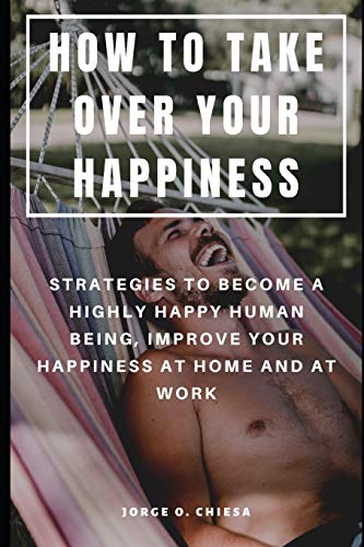 How To Take Over Your Happiness : Strategies To Become A Highly Happy Human Being, Improve Your Happiness At Home And At Work